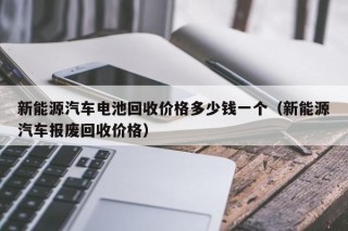 新能源汽车电池回收价格多少钱一个（新能源汽车报废回收价格）