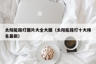 太阳能路灯图片大全大图（太阳能路灯十大排名最新）