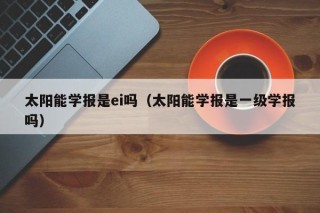 太阳能学报是ei吗（太阳能学报是一级学报吗）