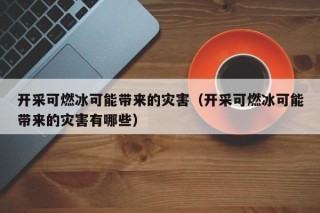 开采可燃冰可能带来的灾害（开采可燃冰可能带来的灾害有哪些）