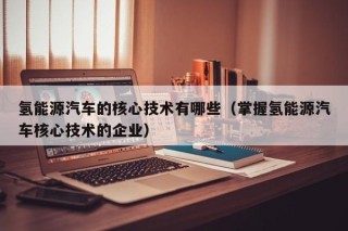氢能源汽车的核心技术有哪些（掌握氢能源汽车核心技术的企业）