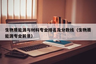 生物质能源与材料专业排名及分数线（生物质能源专业前景）