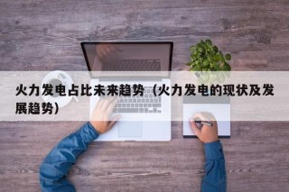 火力发电占比未来趋势（火力发电的现状及发展趋势）