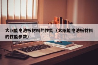 太阳能电池板材料的性能（太阳能电池板材料的性能参数）