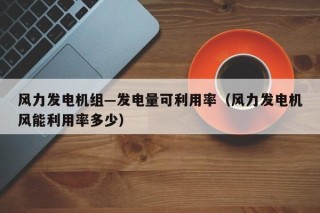 风力发电机组—发电量可利用率（风力发电机风能利用率多少）