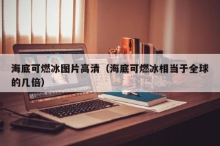 海底可燃冰图片高清（海底可燃冰相当于全球的几倍）