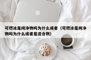 可燃冰是纯净物吗为什么或者（可燃冰是纯净物吗为什么或者是混合物）