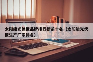 太阳能光伏板品牌排行榜前十名（太阳能光伏板生产厂家排名）