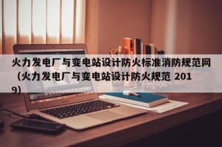 火力发电厂与变电站设计防火标准消防规范网（火力发电厂与变电站设计防火规范 2019）