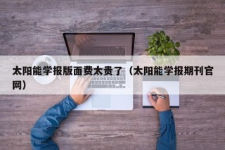 太阳能学报版面费太贵了（太阳能学报期刊官网）