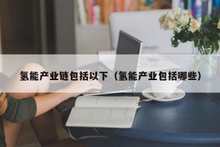 氢能产业链包括以下（氢能产业包括哪些）
