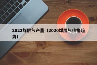 2022煤层气产量（2020煤层气价格趋势）