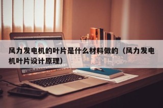 风力发电机的叶片是什么材料做的（风力发电机叶片设计原理）