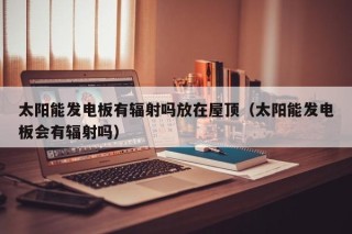 太阳能发电板有辐射吗放在屋顶（太阳能发电板会有辐射吗）