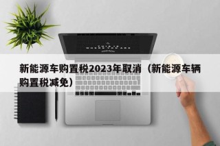新能源车购置税2023年取消（新能源车辆购置税减免）