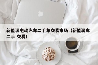 新能源电动汽车二手车交易市场（新能源车 二手 交易）