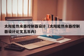 太阳能热水器控制器设计（太阳能热水器控制器设计论文五年内）