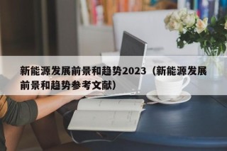 新能源发展前景和趋势2023（新能源发展前景和趋势参考文献）