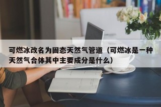 可燃冰改名为固态天然气管道（可燃冰是一种天然气合体其中主要成分是什么）