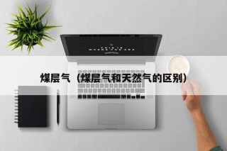 煤层气（煤层气和天然气的区别）