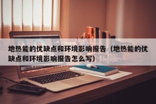 地热能的优缺点和环境影响报告（地热能的优缺点和环境影响报告怎么写）