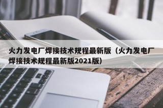 火力发电厂焊接技术规程最新版（火力发电厂焊接技术规程最新版2021版）