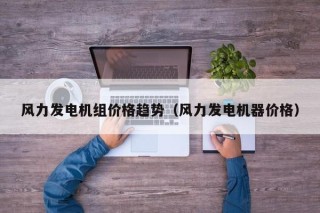 风力发电机组价格趋势（风力发电机器价格）