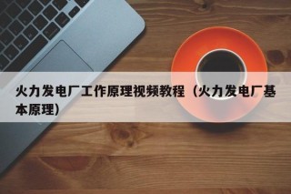 火力发电厂工作原理视频教程（火力发电厂基本原理）