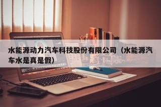 水能源动力汽车科技股份有限公司（水能源汽车水是真是假）
