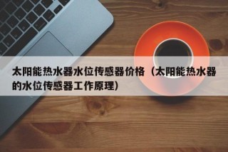 太阳能热水器水位传感器价格（太阳能热水器的水位传感器工作原理）