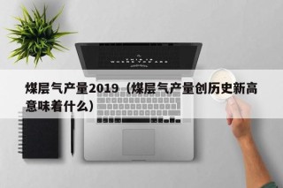 煤层气产量2019（煤层气产量创历史新高意味着什么）