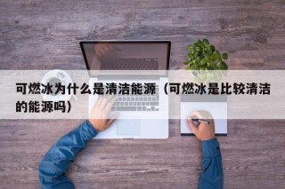 可燃冰为什么是清洁能源（可燃冰是比较清洁的能源吗）