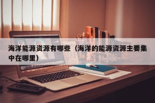 海洋能源资源有哪些（海洋的能源资源主要集中在哪里）