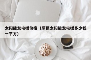太阳能发电板价格（屋顶太阳能发电板多少钱一平方）