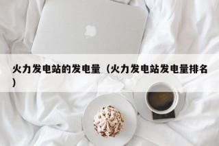 火力发电站的发电量（火力发电站发电量排名）