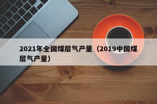 2021年全国煤层气产量（2019中国煤层气产量）  第1张