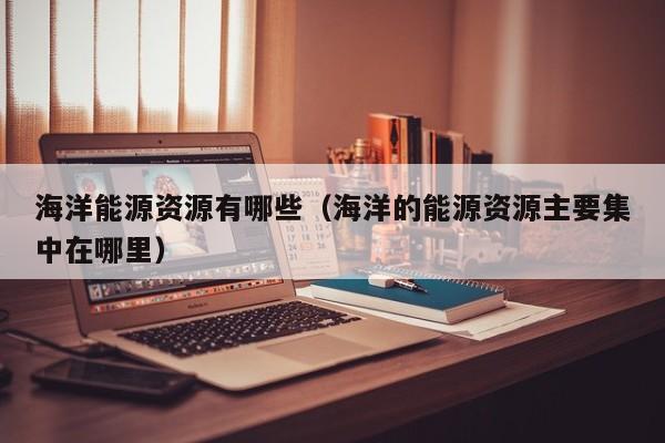 海洋能源资源有哪些（海洋的能源资源主要集中在哪里）  第1张