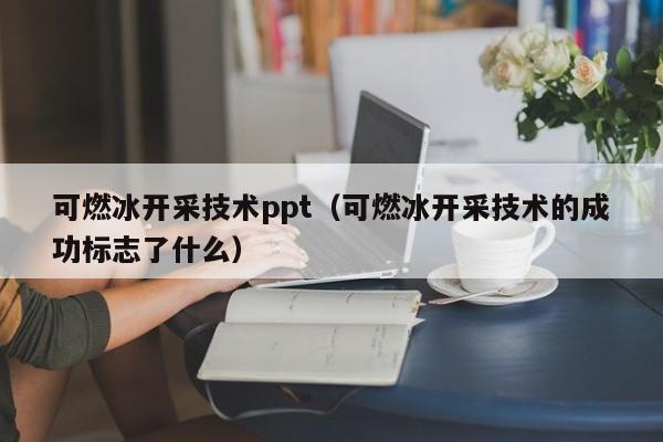 可燃冰开采技术ppt（可燃冰开采技术的成功标志了什么）  第1张