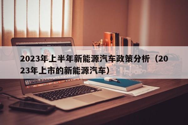 2023年上半年新能源汽车政策分析（2023年上市的新能源汽车）  第1张