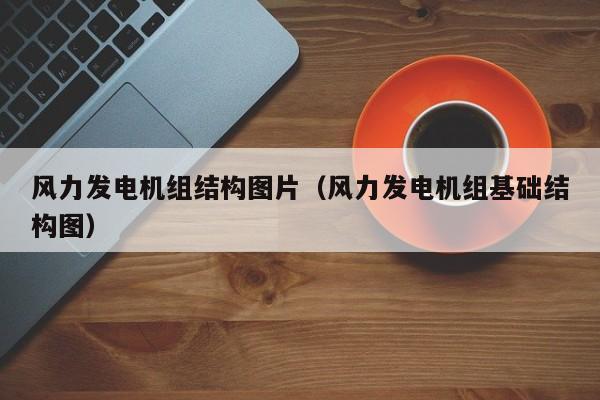风力发电机组结构图片（风力发电机组基础结构图）  第1张