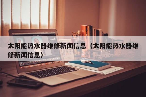 太阳能热水器维修新闻信息（太阳能热水器维修新闻信息）  第1张