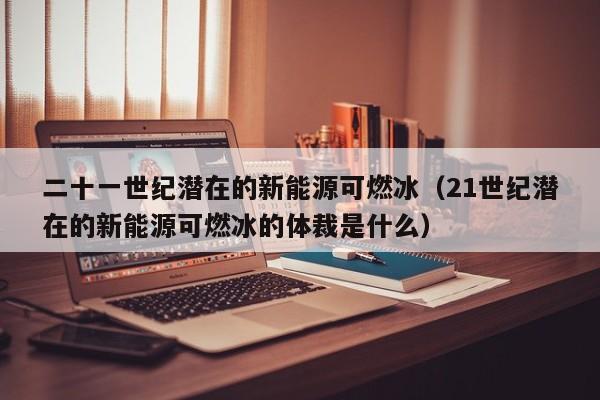二十一世纪潜在的新能源可燃冰（21世纪潜在的新能源可燃冰的体裁是什么）  第1张