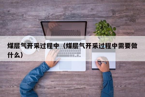 煤层气开采过程中（煤层气开采过程中需要做什么）  第1张