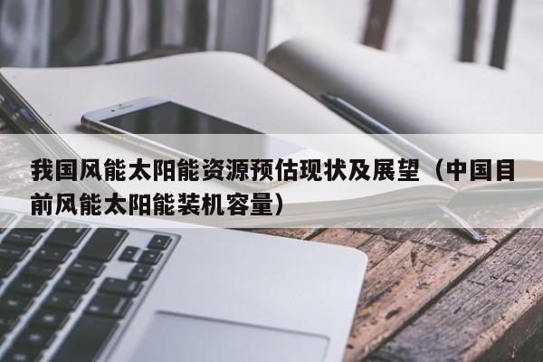 我国风能太阳能资源预估现状及展望（中国目前风能太阳能装机容量）  第1张