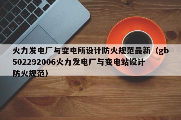 火力发电厂与变电所设计防火规范最新（gb502292006火力发电厂与变电站设计防火规范）  第1张