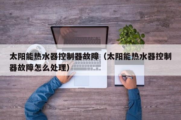 太阳能热水器控制器故障（太阳能热水器控制器故障怎么处理）  第1张