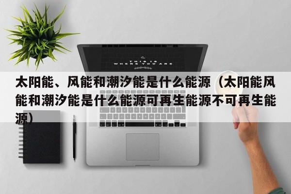 太阳能、风能和潮汐能是什么能源（太阳能风能和潮汐能是什么能源可再生能源不可再生能源）  第1张