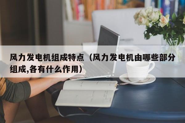风力发电机组成特点（风力发电机由哪些部分组成,各有什么作用）  第1张