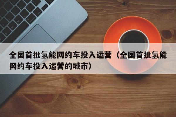 全国首批氢能网约车投入运营（全国首批氢能网约车投入运营的城市）  第1张