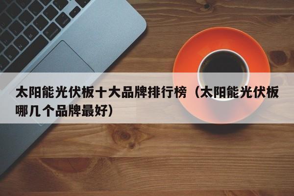 太阳能光伏板十大品牌排行榜（太阳能光伏板哪几个品牌最好）  第1张
